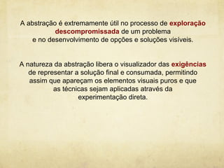 A abstração é extremamente útil no processo de exploração
           descompromissada de um problema
    e no desenvolvimento de opções e soluções visíveis.


A natureza da abstração libera o visualizador das exigências
   de representar a solução final e consumada, permitindo
   assim que apareçam os elementos visuais puros e que
           as técnicas sejam aplicadas através da
                   experimentação direta.
 
