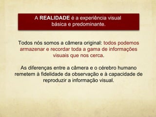 A REALIDADE é a experiência visual
             básica e predominante.


 Todos nós somos a câmera original: todos podemos
  armazenar e recordar toda a gama de informações
               visuais que nos cerca.

  As diferenças entre a câmera e o cérebro humano
remetem à fidelidade da observação e à capacidade de
            reproduzir a informação visual.
 