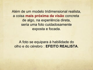Além de um modelo tridimensional realista,
a coisa mais próxima da visão concreta
      de algo, na experiência direta,
     seria uma foto cuidadosamente
            exposta e focada.


    A foto se equipara à habilidade do
 olho e do cérebro : EFEITO REALISTA.
 