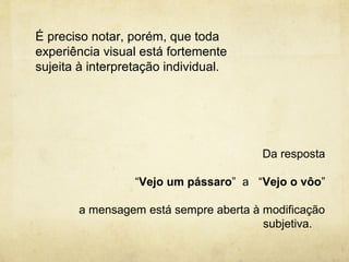 É preciso notar, porém, que toda
experiência visual está fortemente
sujeita à interpretação individual.




                                       Da resposta

                  “Vejo um pássaro” a “Vejo o vôo”

       a mensagem está sempre aberta à modificação
                                       subjetiva.
 