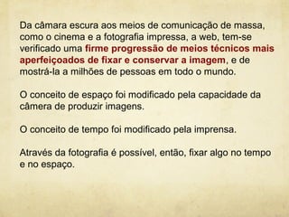 Da câmara escura aos meios de comunicação de massa,
como o cinema e a fotografia impressa, a web, tem-se
verificado uma firme progressão de meios técnicos mais
aperfeiçoados de fixar e conservar a imagem, e de
mostrá-la a milhões de pessoas em todo o mundo.

O conceito de espaço foi modificado pela capacidade da
câmera de produzir imagens.

O conceito de tempo foi modificado pela imprensa.

Através da fotografia é possível, então, fixar algo no tempo
e no espaço.
 