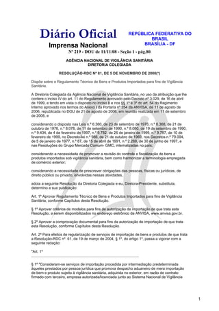 Diário Oficial                                                                        REPÚBLICA FEDERATIVA DO
                                                                                                      BRASIL
                 Imprensa Nacional                                                                 BRASÍLIA - DF
                                    Nº 219 - DOU de 11/11/08 - Seção 1 - pág.80
                                 AGÊNCIA NACIONAL DE VIGILÂNCIA SANITÁRIA
                                          DIRETORIA COLEGIADA

                           RESOLUÇÃO-RDC Nº 81, DE 5 DE NOVEMBRO DE 2008(*)

Dispõe sobre o Regulamento Técnico de Bens e Produtos Importados para fins de Vigilância
Sanitária.

A Diretoria Colegiada da Agência Nacional de Vigilância Sanitária, no uso da atribuição que lhe
confere o inciso IV do art. 11 do Regulamento aprovado pelo Decreto nº 3.029, de 16 de abril
de 1999, e tendo em vista o disposto no inciso II e nos §§ 1º e 3º do art. 54 do Regimento
Interno aprovado nos termos do Anexo I da Portaria nº 354 da ANVISA, de 11 de agosto de
2006, republicada no DOU de 21 de agosto de 2006, em reunião realizada em 11 de setembro
de 2008, e

considerando o disposto nas Leis n.º 6.360, de 23 de setembro de 1976, n.º 6.368, de 21 de
outubro de 1976, n.º 8.078, de 11 de setembro de 1990, n.º 8.080, de 19 de setembro de 1990,
n.º 9.434, de 4 de fevereiro de 1997, n.º 9.782, de 26 de janeiro de 1999, n.º 9.787, de 10 de
fevereiro de 1999, no Decreto-lei n.º 986, de 21 de outubro de 1969, nos Decretos n.º 79.094,
de 5 de janeiro de 1977, n.º 87, de 15 de abril de 1991, n.º 2.268, de 30 de junho de 1997, e
nas Resoluções do Grupo Mercado Comum- GMC, internalizadas no país;

considerando a necessidade de promover a revisão do controle e fiscalização de bens e
produtos importados sob vigilância sanitária, bem como harmonizar a terminologia empregada
de comércio exterior;

considerando a necessidade de prescrever obrigações das pessoas, físicas ou jurídicas, de
direito público ou privado, envolvidas nessas atividades,

adota a seguinte Resolução da Diretoria Colegiada e eu, Diretora-Presidente, substituta,
determino a sua publicação:

Art. 1º Aprovar Regulamento Técnico de Bens e Produtos Importados para fins de Vigilância
Sanitária, conforme Capítulos desta Resolução.

§ 1º Aprovar critérios de modelos para fins de autorização de importação de que trata esta
Resolução, a serem disponibilizados no endereço eletrônico da ANVISA, www.anvisa.gov.br.

§ 2º Aprovar a comprovação documental para fins da autorização de importação de que trata
esta Resolução, conforme Capítulos desta Resolução.

Art. 2º Para efeitos de regularização de serviços de importação de bens e produtos de que trata
a Resolução-RDC nº. 61, de 19 de março de 2004, § 1º, do artigo 1º, passa a vigorar com a
seguinte redação:

"Art. 1º
.........................................................................................................

§ 1º "Consideram-se serviços de importação procedida por intermediação predeterminada
àqueles prestados por pessoa jurídica que promova despacho aduaneiro de mera importação
de bem e produto sujeito à vigilância sanitária, adquirida no exterior, em razão de contrato
firmado com terceiro, empresa autorizada/licenciada junto ao Sistema Nacional de Vigilância




                                                                                                                        1
 