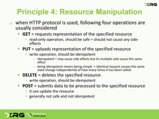 Principle 4: Resource Manipulation
   when HTTP protocol is used, following four operations are
    usually considered
     GET = requests representation of the specified resource
        • read-only operation, should be safe = should not cause any side-
          effects
     PUT = uploads representation of the specified resource
        • write operation, should be idempotent
            – idempotent = may cause side effects but its multiple calls cause the same
              effect
            – being idempotent means being simple = identical request causes the same
              state change independently of how many times it has been called
     DELETE = deletes the specified resource
        • write operation, should be idempotent
     POST = submits data to be processed to the specified resource
        • it can update the resource
        • generally not safe and not idempotent
 