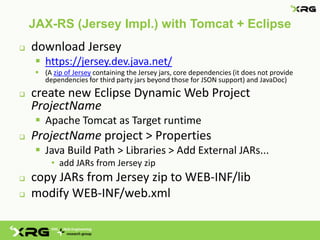 JAX-RS (Jersey Impl.) with Tomcat + Eclipse
   download Jersey
      https://jersey.dev.java.net/
      (A zip of Jersey containing the Jersey jars, core dependencies (it does not provide
       dependencies for third party jars beyond those for JSON support) and JavaDoc)
   create new Eclipse Dynamic Web Project
    ProjectName
      Apache Tomcat as Target runtime
   ProjectName project > Properties
      Java Build Path > Libraries > Add External JARs...
          • add JARs from Jersey zip
   copy JARs from Jersey zip to WEB-INF/lib
   modify WEB-INF/web.xml
 