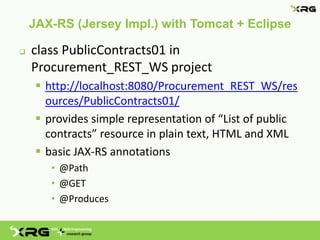 JAX-RS (Jersey Impl.) with Tomcat + Eclipse

   class PublicContracts01 in
    Procurement_REST_WS project
      http://localhost:8080/Procurement_REST_WS/res
       ources/PublicContracts01/
      provides simple representation of “List of public
       contracts” resource in plain text, HTML and XML
      basic JAX-RS annotations
        • @Path
        • @GET
        • @Produces
 