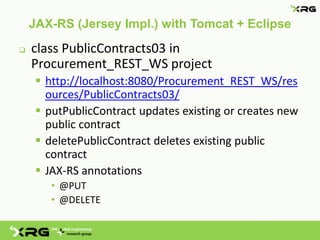 JAX-RS (Jersey Impl.) with Tomcat + Eclipse
   class PublicContracts03 in
    Procurement_REST_WS project
      http://localhost:8080/Procurement_REST_WS/res
       ources/PublicContracts03/
      putPublicContract updates existing or creates new
       public contract
      deletePublicContract deletes existing public
       contract
      JAX-RS annotations
        • @PUT
        • @DELETE
 