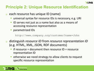 Principle 2: Unique Resource Identification
   each resource has unique ID (name)
     universal syntax for resource IDs is necessary, e.g. URI
     ID serves not just as a name but also as a means of
      accessing resource representation
     parametrized IDs
        http://www.company.org/customer?name=John

   distinguish resource ID from resource representation ID
    (e.g. HTML, XML, JSON, RDF documents)
     if resource = document then resource ID = resource
      representation ID
     otherwise we need strategy to allow clients to request
      specific resource representation
 