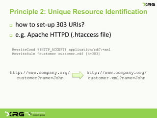 Principle 2: Unique Resource Identification
   how to set-up 303 URIs?
   e.g. Apache HTTPD (.htaccess file)
RewriteCond %{HTTP_ACCEPT} application/rdf+xml
RewriteRule ^customer customer.rdf [R=303]




http://www.company.org/            http://www.company.org/
   customer?name=John               customer.xml?name=John
 
