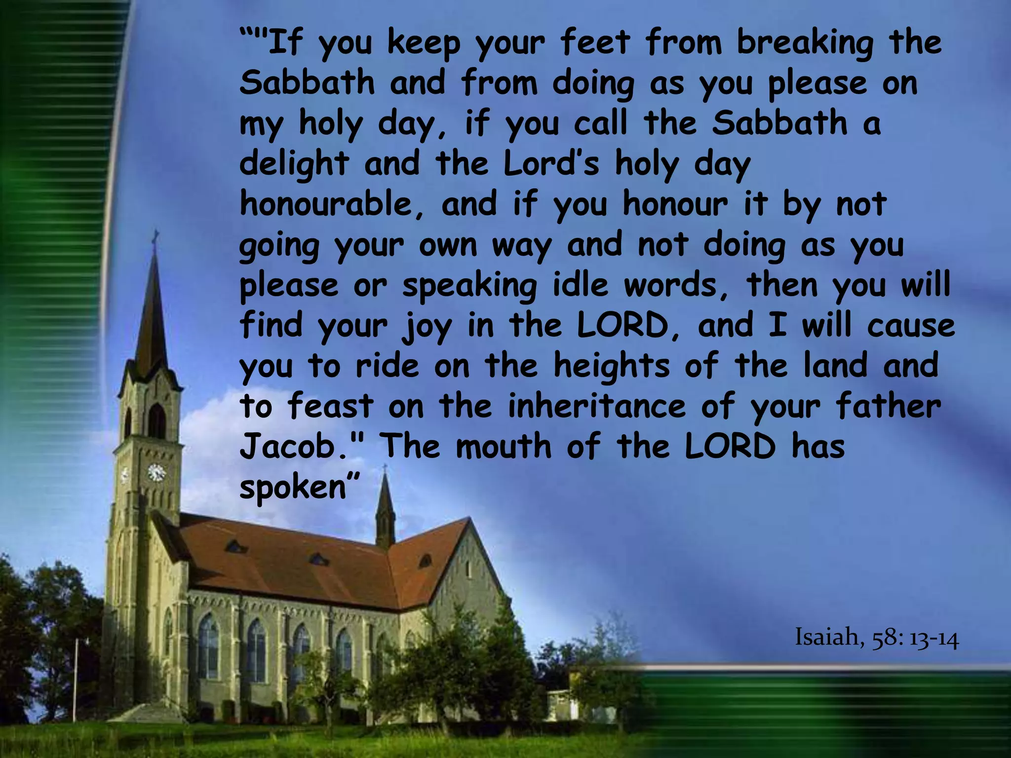 “"If you keep your feet from breaking the Sabbath and from doing as you please on my holy day, if you call the Sabbath a delight and the Lord’s holy day honourable, and if you honour it by not going your own way and not doing as you please or speaking idle words, then you will find your joy in the LORD, and I will cause you to ride on the heights of the land and to feast on the inheritance of your father Jacob." The mouth of the LORD has spoken”Isaiah, 58: 13-14