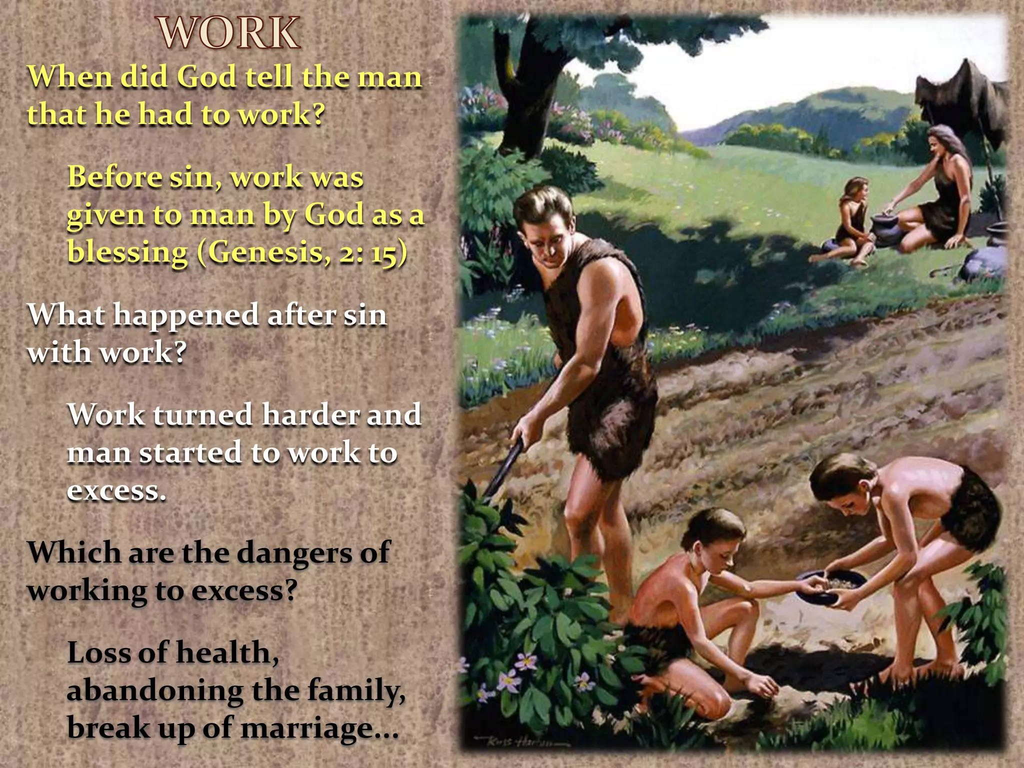 WORKWhen did God tell the man that he had to work?Before sin, work was given to man by God as a blessing (Genesis, 2: 15)What happened after sin with work?Work turned harder and man started to work to excess.Which are the dangers of working to excess?Loss of health, abandoning the family, break up of marriage...