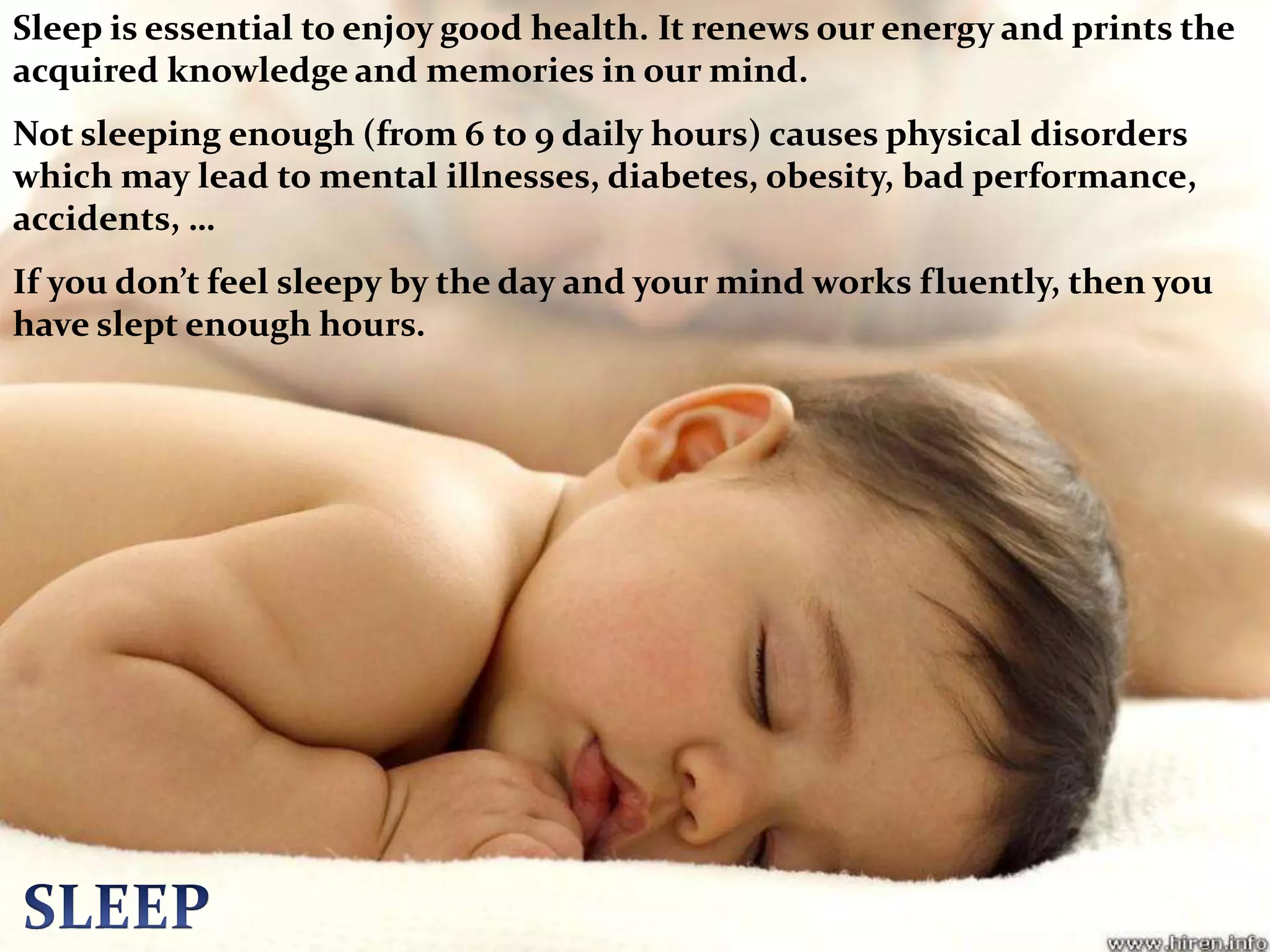 Sleep is essential to enjoy good health. It renews our energy and prints the acquired knowledge and memories in our mind.Not sleeping enough (from 6 to 9 daily hours) causes physical disorders which may lead to mental illnesses, diabetes, obesity, bad performance, accidents, …If you don’t feel sleepy by the day and your mind works fluently, then you have slept enough hours.SLEEP
