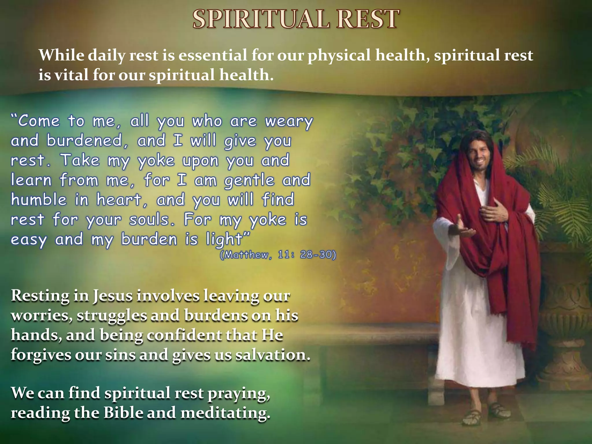 SPIRITUAL RESTWhile daily rest is essential for our physical health, spiritual rest is vital for our spiritual health.“Come to me, all you who are weary and burdened, and I will give you rest. Take my yoke upon you and learn from me, for I am gentle and humble in heart, and you will find rest for your souls. For my yoke is easy and my burden is light”(Matthew, 11: 28-30)Resting in Jesus involves leaving our worries, struggles and burdens on his hands, and being confident that He forgives our sins and gives us salvation.We can find spiritual rest praying, reading the Bible and meditating.
