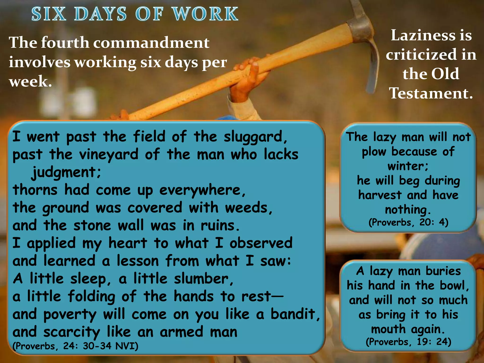 SIXDAYS OF WORKLaziness is criticized in the Old Testament.The fourth commandment involves working six days per week.I went past the field of the sluggard,  past the vineyard of the man who lacks judgment;thorns had come up everywhere,the ground was covered with weeds,  and the stone wall was in ruins.I applied my heart to what I observed  and learned a lesson from what I saw:A little sleep, a little slumber,  a little folding of the hands to rest—and poverty will come on you like a bandit,  and scarcity like an armed man(Proverbs, 24: 30-34 NVI)The lazy man will not plow because of winter;he will beg during harvest and have nothing. (Proverbs, 20: 4)A lazy man buries his hand in the bowl, and will not so much as bring it to his mouth again. (Proverbs, 19: 24)