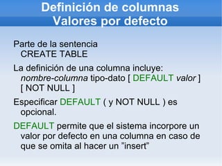 Definición de columnas
       Valores por defecto
Parte de la sentencia
 CREATE TABLE
La definición de una columna incluye:
 nombre-columna tipo-dato [ DEFAULT valor ]
 [ NOT NULL ]
Especificar DEFAULT ( y NOT NULL ) es
 opcional.
DEFAULT permite que el sistema incorpore un
 valor por defecto en una columna en caso de
 que se omita al hacer un ”insert”
 