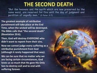 “But the heavens and the earth which are now preserved by the
same word, are reserved for fire until the day of judgment and
perdition of ungodly men.” (2 Peter 3:7)
The greatest example of retributive
punishment will take place at the End
Time, when the wicked will be destroyed.
The Bible calls that “the second death”
(Revelation 20:6).
Then, God will destroy EVERYONE who
didn’t want to repent from their sins.
Now we cannot judge every suffering as a
retributive punishment from God
(although it rarely happened that way).
We can be sure that no matter why we
are facing certain circumstances, God
loves us so much that He gave His Only
Son to destroy evil and to end with
suffering forever.
 