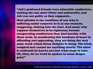 “Job’s professed friends were miserable comforters,
making his case more bitter and unbearable, and
Job was not guilty as they supposed…
Most pitiable is the condition of one who is
suffering under remorse; he is as one stunned,
staggering, sinking into the dust. And many who
suppose themselves to be righteous, become
exasperating comforters; they deal harshly with
these souls. In manifesting this hardness of heart in
offending and oppressing, they are doing the very
same work which Satan delights in doing. The tried,
tempted soul cannot see anything clearly. The mind
is confused; he knows not just what steps to take.
Oh, then, let no word be spoken to cause deeper
pain!”
E.G.W. (Testimonies to Ministers and Gospel Workers, cp.14, p. 350)
 