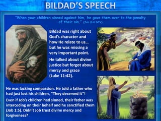 “When your children sinned against him, he gave them over to the penalty
of their sin.” (Job 8:4 NIV)
Bildad was right about
God’s character and
how He relate to us…
but he was missing a
very important point.
He talked about divine
justice but forgot about
mercy and grace
(Luke 11:42).
He was lacking compassion. He told a father who
had just lost his children, “They deserved it”!
Even if Job’s children had sinned, their father was
interceding on their behalf and he sanctified them
(Job 1:5). Didn’t Job trust divine mercy and
forgiveness?
 