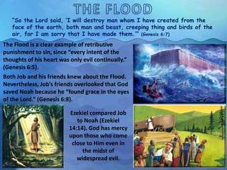 “So the Lord said, ‘I will destroy man whom I have created from the
face of the earth, both man and beast, creeping thing and birds of the
air, for I am sorry that I have made them.’” (Genesis 6:7)
The Flood is a clear example of retributive
punishment to sin, since “every intent of the
thoughts of his heart was only evil continually.”
(Genesis 6:5).
Both Job and his friends knew about the Flood.
Nevertheless, Job’s friends overlooked that God
saved Noah because he “found grace in the eyes
of the Lord.” (Genesis 6:8).
Ezekiel compared Job
to Noah (Ezekiel
14:14). God has mercy
upon those who come
close to Him even in
the midst of
widespread evil.
 