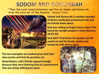 “Then the Lord rained brimstone and fire on Sodom and Gomorrah,
from the Lord out of the heavens.” (Genesis 19:24)
Sodom and Gomorrah is another example
of divine retributive punishment Job and
his friends knew about.
God was willing to forgive those cities if He
found ten upright people in them (Genesis
18:23-32).
God didn’t find those ten people, but He
saved Lot and his family. Justice was
tempered with mercy again.
The two examples we studied prove that God
does justice and that He punishes sin.
Nevertheless, Job’s friends argued wrongly
because they were blaming God of a punishment
that was being inflicting by Satan.
 