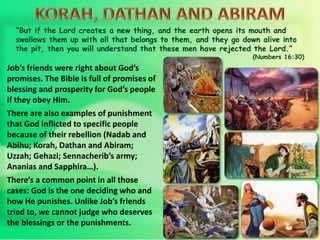 “But if the Lord creates a new thing, and the earth opens its mouth and
swallows them up with all that belongs to them, and they go down alive into
the pit, then you will understand that these men have rejected the Lord.”
(Numbers 16:30)
Job’s friends were right about God’s
promises. The Bible is full of promises of
blessing and prosperity for God’s people
if they obey Him.
There are also examples of punishment
that God inflicted to specific people
because of their rebellion (Nadab and
Abihu; Korah, Dathan and Abiram;
Uzzah; Gehazi; Sennacherib’s army;
Ananias and Sapphira…).
There’s a common point in all those
cases: God is the one deciding who and
how He punishes. Unlike Job’s friends
tried to, we cannot judge who deserves
the blessings or the punishments.
 