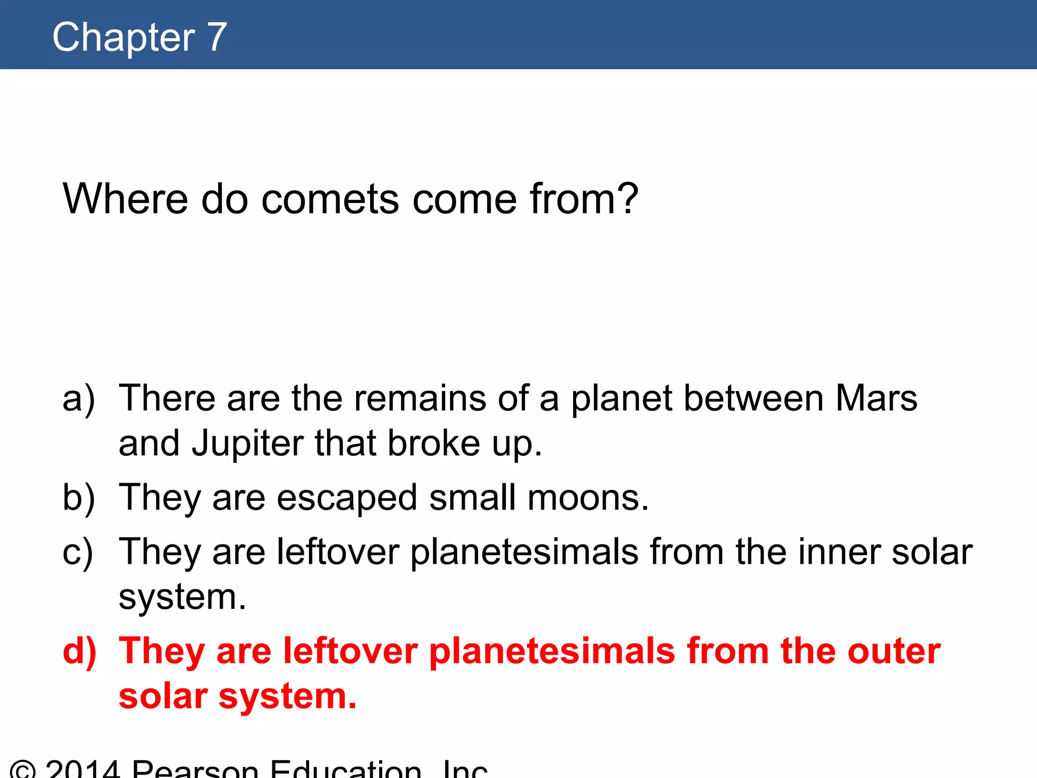 Chapter 7
Where do comets come from?
a) There are the remains of a planet between Mars
and Jupiter that broke up.
b) They are escaped small moons.
c) They are leftover planetesimals from the inner solar
system.
d) They are leftover planetesimals from the outer
solar system.
 