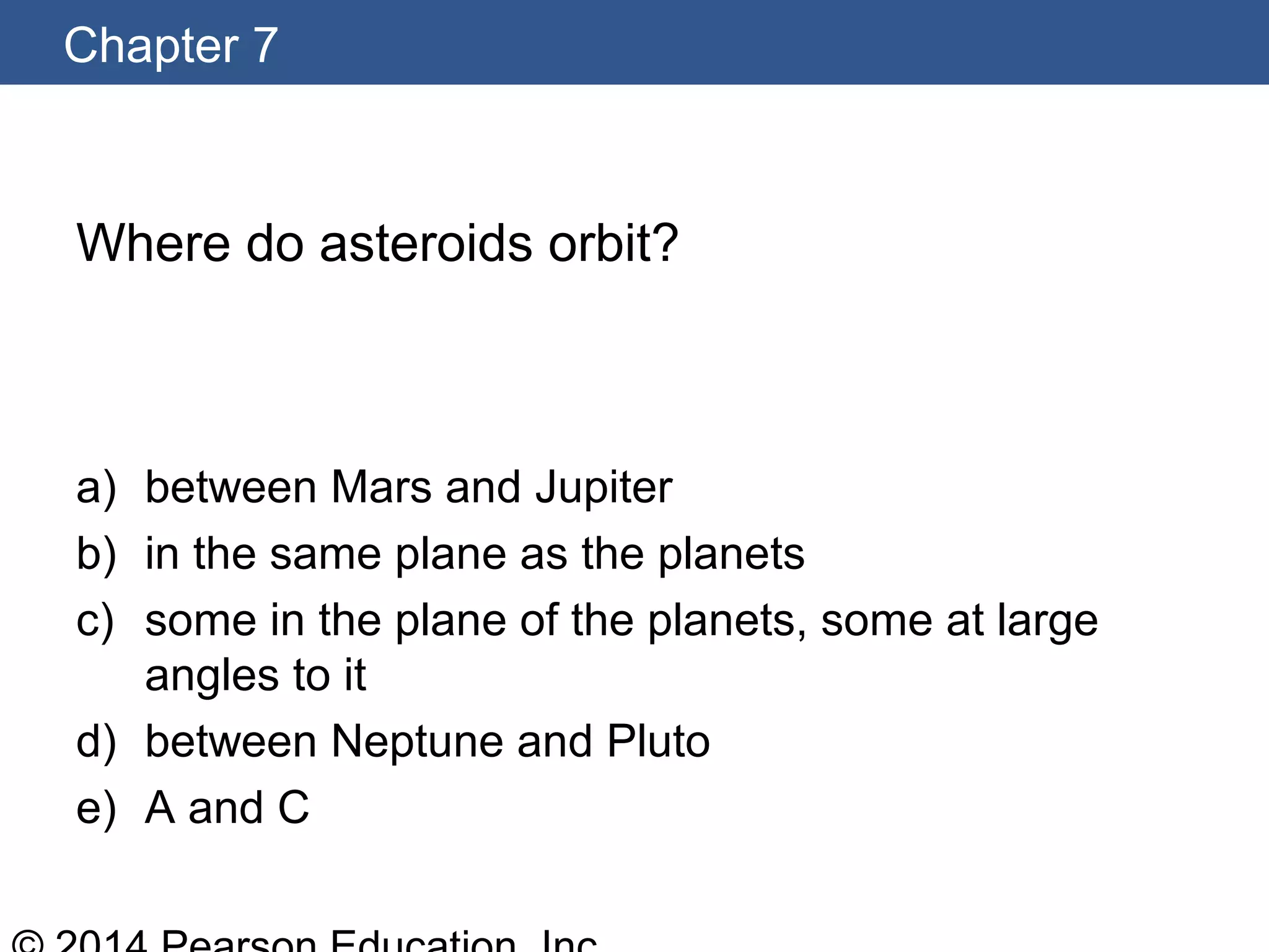 Chapter 7
Where do asteroids orbit?
a) between Mars and Jupiter
b) in the same plane as the planets
c) some in the plane of the planets, some at large
angles to it
d) between Neptune and Pluto
e) A and C
 
