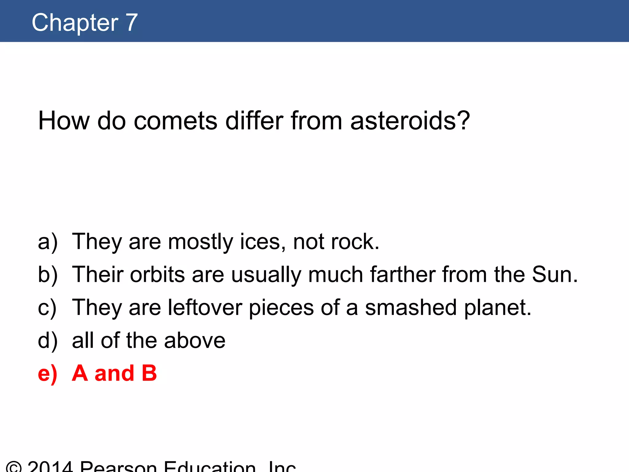 Chapter 7
How do comets differ from asteroids?
a) They are mostly ices, not rock.
b) Their orbits are usually much farther from the Sun.
c) They are leftover pieces of a smashed planet.
d) all of the above
e) A and B
 