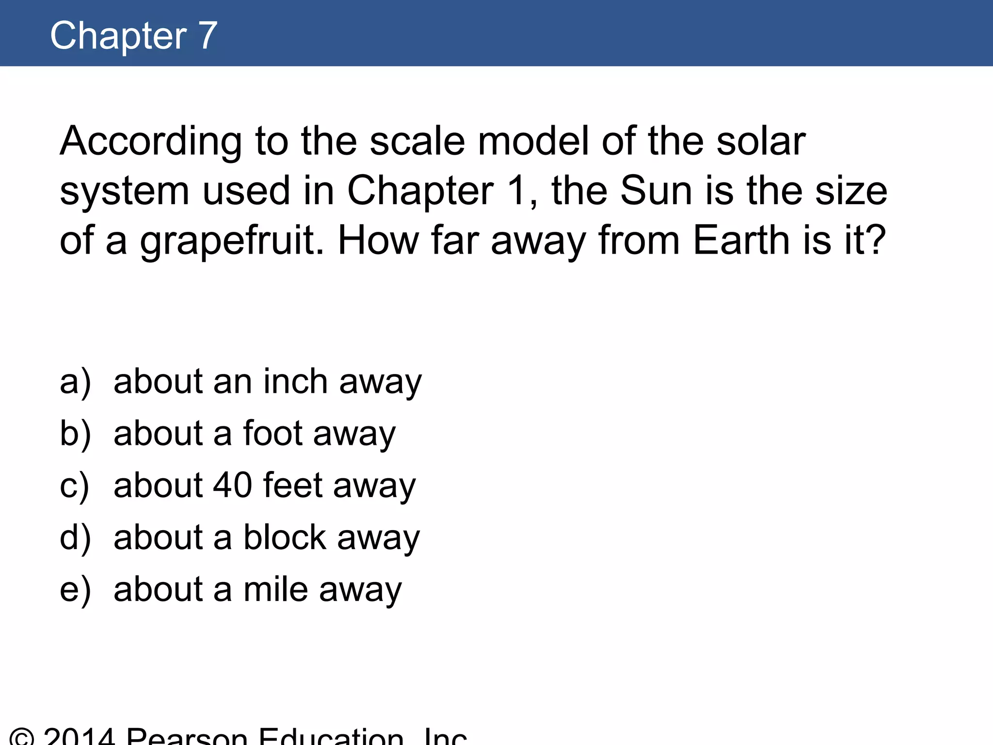 Chapter 7
According to the scale model of the solar
system used in Chapter 1, the Sun is the size
of a grapefruit. How far away from Earth is it?
a) about an inch away
b) about a foot away
c) about 40 feet away
d) about a block away
e) about a mile away
 