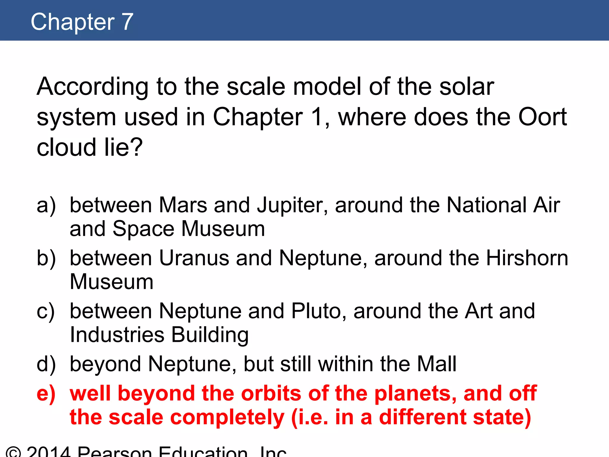 Chapter 7
According to the scale model of the solar
system used in Chapter 1, where does the Oort
cloud lie?
a) between Mars and Jupiter, around the National Air
and Space Museum
b) between Uranus and Neptune, around the Hirshorn
Museum
c) between Neptune and Pluto, around the Art and
Industries Building
d) beyond Neptune, but still within the Mall
e) well beyond the orbits of the planets, and off
the scale completely (i.e. in a different state)
 
