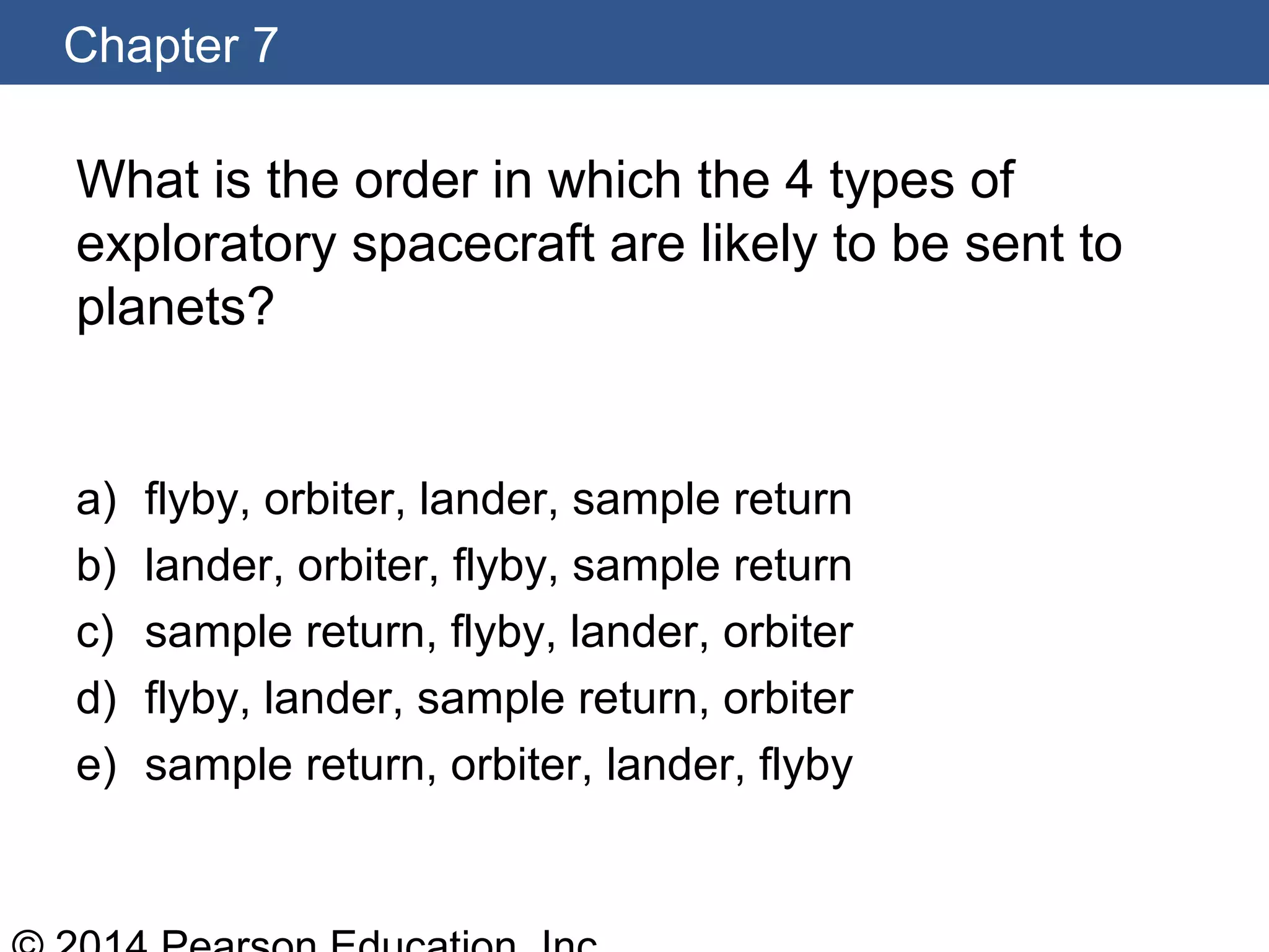Chapter 7
What is the order in which the 4 types of
exploratory spacecraft are likely to be sent to
planets?
a) flyby, orbiter, lander, sample return
b) lander, orbiter, flyby, sample return
c) sample return, flyby, lander, orbiter
d) flyby, lander, sample return, orbiter
e) sample return, orbiter, lander, flyby
 