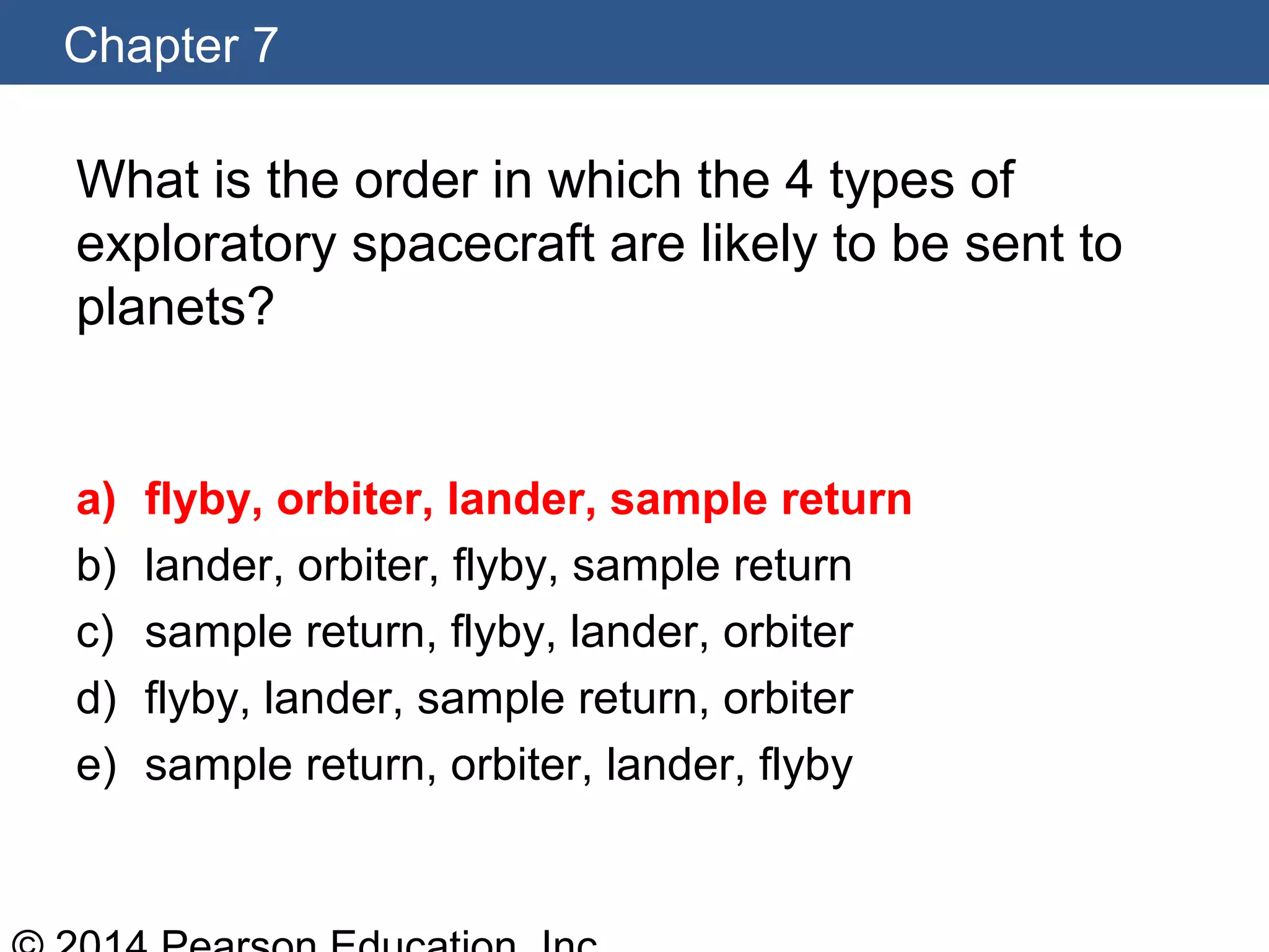 Chapter 7
What is the order in which the 4 types of
exploratory spacecraft are likely to be sent to
planets?
a) flyby, orbiter, lander, sample return
b) lander, orbiter, flyby, sample return
c) sample return, flyby, lander, orbiter
d) flyby, lander, sample return, orbiter
e) sample return, orbiter, lander, flyby
 