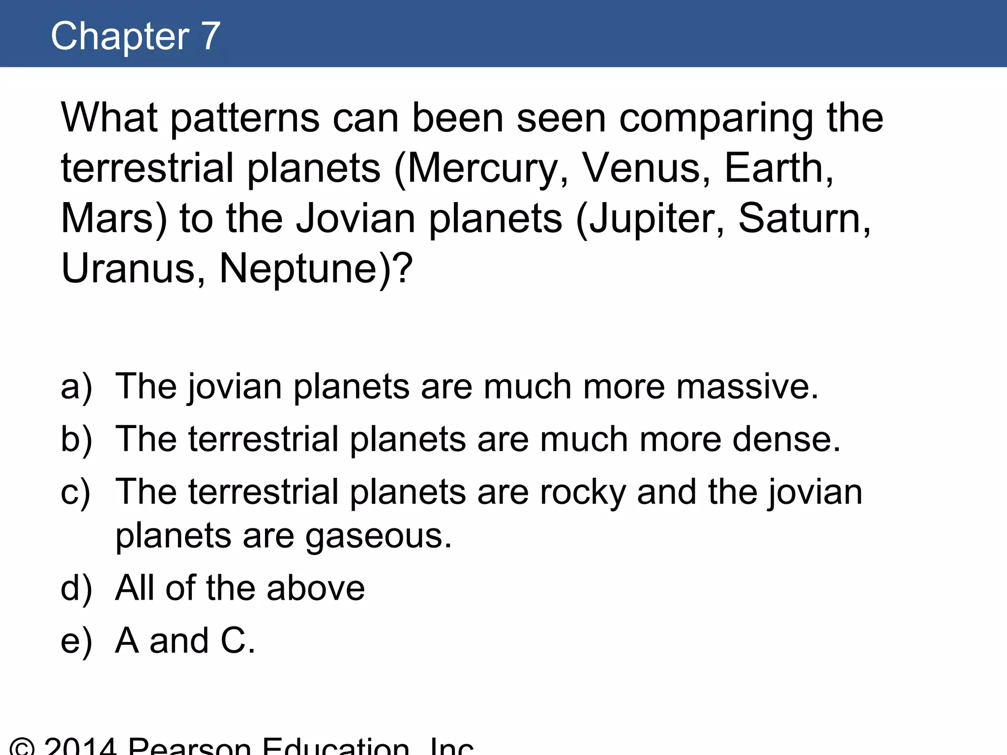 Chapter 7
What patterns can been seen comparing the
terrestrial planets (Mercury, Venus, Earth,
Mars) to the Jovian planets (Jupiter, Saturn,
Uranus, Neptune)?
a) The jovian planets are much more massive.
b) The terrestrial planets are much more dense.
c) The terrestrial planets are rocky and the jovian
planets are gaseous.
d) All of the above
e) A and C.
 