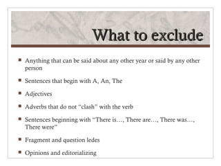 What to exclude
   Anything that can be said about any other year or said by any other
    person
   Sentences that begin with A, An, The
   Adjectives
   Adverbs that do not “clash” with the verb
   Sentences beginning with “There is…, There are…, There was…,
    There were”
   Fragment and question ledes
   Opinions and editorializing
 