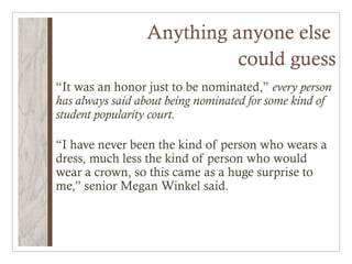 Anything anyone else
                           could guess
“It was an honor just to be nominated,” every person
has always said about being nominated for some kind of
student popularity court.

“I have never been the kind of person who wears a
dress, much less the kind of person who would
wear a crown, so this came as a huge surprise to
me,” senior Megan Winkel said.
 