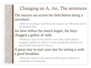 Changing an A, An, The sentences
The mascot ran across the field before doing a
cartwheel.
   oBefore executing a cartwheel, the mascot ran 100 yards across
   the football field.
An hour before the match began, the boys
chugged a gallon of milk.
   oWithin  an hour of the match’s start time, tennis players
   chugged a gallon of milk on a dare, giving little attention to
   the possible outcome of this act.
A great way to start your day for testing is with
a good breakfast.
   oResearch indicates that good breakfasts give students an
   advantage on testing day.
 