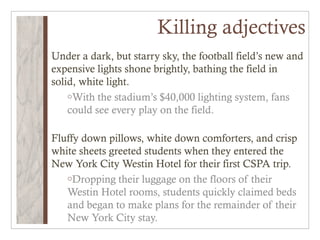 Killing adjectives
Under a dark, but starry sky, the football field’s new and
expensive lights shone brightly, bathing the field in
solid, white light.
    oWith the stadium’s $40,000 lighting system, fans
    could see every play on the field.

Fluffy down pillows, white down comforters, and crisp
white sheets greeted students when they entered the
New York City Westin Hotel for their first CSPA trip.
   oDropping their luggage on the floors of their
   Westin Hotel rooms, students quickly claimed beds
   and began to make plans for the remainder of their
   New York City stay.
 