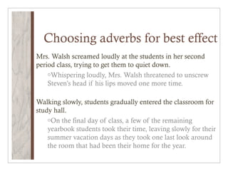 Choosing adverbs for best effect
Mrs. Walsh screamed loudly at the students in her second
period class, trying to get them to quiet down.
    oWhispering loudly, Mrs. Walsh threatened to unscrew
    Steven’s head if his lips moved one more time.

Walking slowly, students gradually entered the classroom for
study hall.
    oOn the final day of class, a few of the remaining
    yearbook students took their time, leaving slowly for their
    summer vacation days as they took one last look around
    the room that had been their home for the year.
 