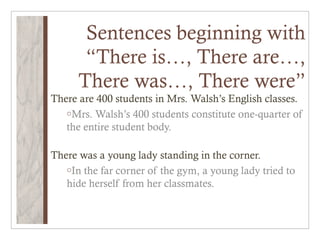 Sentences beginning with
       “There is…, There are…,
      There was…, There were”
There are 400 students in Mrs. Walsh’s English classes.
   oMrs. Walsh’s 400 students constitute one-quarter of
   the entire student body.

There was a young lady standing in the corner.
   oIn the far corner of the gym, a young lady tried to
   hide herself from her classmates.
 