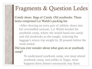 Fragments & Question Ledes
Comfy shoes. Bags of Candy. Old yearbooks. These
items comprised Liz Walsh’s packing list.
    oAfter shoving an extra pair of athletic shoes into
    her overstuffed suitcase, Liz Walsh headed for
    yearbook camp, where she would hand out candy
    and old yearbooks as she taught, reducing her
    luggage’s return trip weight by 20 pounds before the
    week ended.
Did you ever wonder about what goes on at yearbook
camp?
        To understand yearbook camp, one must attend
        yearbook camp, and unlike in Vegas, what
        happens there doesn’t necessarily stay there.
 