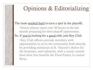 Opinions & Editorializing

The team worked hard to earn a spot in the playoffs.
    oSoccer players spent over 40 hours in the last
    month preparing for their playoff opportunity.
So, if you’re looking for a good club, join Key Club.
    oKey Club officers provide members with
    opportunities to serve the community both directly,
    by providing assistance at St. Vincent’s shelter for
    the homeless, and indirectly, with a yearly canned
    food drive that benefits the Food Pantry in central
    Reno.
 
