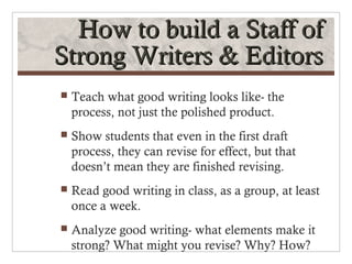 How to build a Staff of
Strong Writers & Editors
   Teach what good writing looks like- the
    process, not just the polished product.
   Show students that even in the first draft
    process, they can revise for effect, but that
    doesn’t mean they are finished revising.
   Read good writing in class, as a group, at least
    once a week.
   Analyze good writing- what elements make it
    strong? What might you revise? Why? How?
 