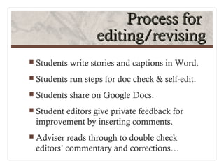 Process for
                    editing/revising
 Students   write stories and captions in Word.
 Students   run steps for doc check & self-edit.
 Students   share on Google Docs.
 Student
        editors give private feedback for
 improvement by inserting comments.
 Adviser reads through to double check
 editors’ commentary and corrections…
 
