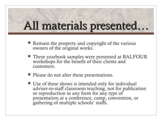 All materials presented…
   Remain the property and copyright of the various
    owners of the original works.
   These yearbook samples were presented at BALFOUR
    workshops for the benefit of their clients and
    customers.
   Please do not alter these presentations.
   Use of these shows is intended only for individual
    adviser-to-staff classroom teaching, not for publication
    or reproduction in any form for any type of
    presentation at a conference, camp, convention, or
    gathering of multiple schools’ staffs.
 
