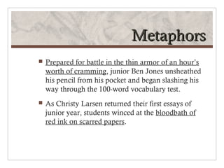 Metaphors
   Prepared for battle in the thin armor of an hour’s
    worth of cramming, junior Ben Jones unsheathed
    his pencil from his pocket and began slashing his
    way through the 100-word vocabulary test.
   As Christy Larsen returned their first essays of
    junior year, students winced at the bloodbath of
    red ink on scarred papers.
 