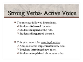 Strong Verbs- Active Voice
     The rule was followed by students.
       Students followed the rule.
       Students laughed at the rule.
       Students disregarded the rule.



     This year, new rules were implemented.
       Administrators implemented new rules.
       Teachers introduced new rules.
       Students complained about new rules.
 