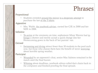 Phrases
Prepositional
     o Students crowded around the mirror in a desperate attempt to
         purchase the last of the T-shirts.
Appositive
     o Mrs. Walsh, the yearbook adviser, earned her CJE in 2000 and her
         MJE in 2006.
Infinitive
     o To arrive at the ceremony on time, sophomore Missy Warren had to
         forego a shower and merely accept a quick change into her
         Homecoming gown in the back of her parents’ van.
Gerund
     o Swimming and diving attract fewer than 30 students to the pool each
         year, but those who choose them have the benefit of never worrying
         about horrible spring weather.
Participial
     o Wounded by an opponent’s cleat, senior Mac Salmon remained in the
         match until the final buzzer.
     o Whining about deadlines, yearbook editors rolled their chairs back to
         the computers and finished proofing the final spreads.
 