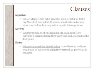 Clauses
Adjectives
   o Senior Maggie Ball, who accepted an internship at Bob’s
       Big World of Printed Stuff, double checks the index one
       more time before heading to her unpaid intern position.
Adverbs
   o Whenever they tried to sneak out the back door, Mrs.
       Edwards’s students heard the buzzer she had attached to the
       door jamb.
Nouns
   o Whoever earned the title of editor would have to dedicate
       long hours of work to making the yearbook as perfect as it
       could be.
 