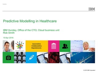 © 2016 IBM Corporation
Predictive Modelling in Healthcare
IBM Hursley, Office of the CTO, Cloud business unit
Rob Smith
19 Apr 2016
 