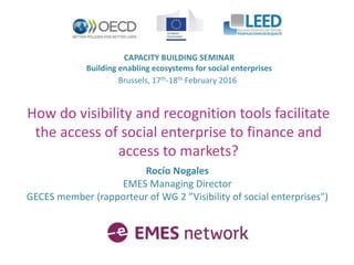 CAPACITY BUILDING SEMINAR
Building enabling ecosystems for social enterprises
Brussels, 17th-18th February 2016
How do visibility and recognition tools facilitate
the access of social enterprise to finance and
access to markets?
Rocío Nogales
EMES Managing Director
GECES member (rapporteur of WG 2 ”Visibility of social enterprises")
 