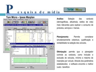 P esquisa de mídia Tom Micro – Ipsos Marplan Análise:  Seleção das variáveis (demográficas, atitudinais, estilos de vida) mais relevantes para explicar o consumo de produtos, serviços e  marcas. Planejamento:  Permite considerar simultaneamente cobertura, qualificação e rentabilidade na seleção dos veículos. Otimização:  permite que o planejador controle as variáveis, como inclusão e exclusão de veículos, mínimo e máximo de inserções por veículo. Através dos parâmetros estabelecidos  o software encontra o melhor custo - beneficio 